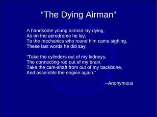 “The Dying Airman”
A handsome young airman lay dying,
As on the aerodrome he lay,
To the mechanics who round him came sighing,
These last words he did say:

“Take the cylinders out of my kidneys,
The connecting-rod out of my brain,
Take the cam-shaft from out of my backbone,
And assemble the engine again.”

                                   --Anonymous
 