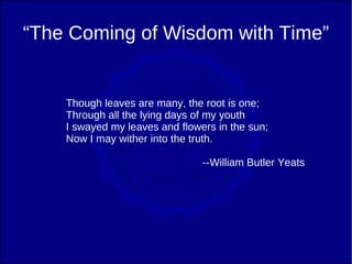 “The Coming of Wisdom with Time”


    Though leaves are many, the root is one;
    Through all the lying days of my youth
    I swayed my leaves and flowers in the sun;
    Now I may wither into the truth.

                                --William Butler Yeats
 
