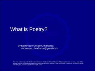 What is Poetry?

         By Dominique Gerald Cimafranca
            dominique.cimafranca@gmail.com




 This work is licensed under the Creative Commons Attribution-Share Alike 3.0 Philippines License. To view a copy of this
 license, visit http://creativecommons.org/licenses/by-sa/3.0/ph/ or send a letter to Creative Commons, 171 Second Street,
 Suite 300, San Francisco, California, 94105, USA.
 
