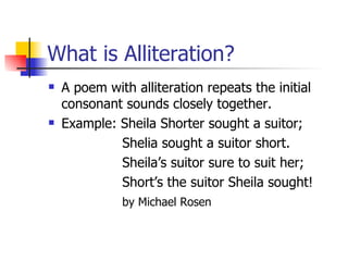 What is Alliteration? A poem with alliteration repeats the initial consonant sounds closely together.  Example:   Sheila Shorter sought a suitor;   Shelia sought a suitor short.   Sheila’s suitor sure to suit her;   Short’s the suitor Sheila sought!   by Michael Rosen 