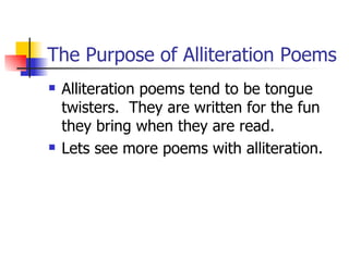 The Purpose of Alliteration Poems Alliteration poems tend to be tongue twisters.  They are written for the fun they bring when they are read.  Lets see more poems with alliteration. 