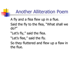 Another Alliteration Poem A fly and a flea flew up in a flue. Said the fly to the flea, “What shall we do?” “Let’s fly,” said the flea. “Let’s flee,” said the fly. So they fluttered and flew up a flaw in the flue. 