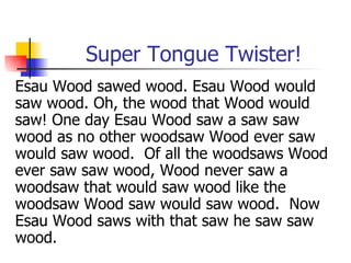 Super Tongue Twister! Esau Wood sawed wood. Esau Wood would saw wood. Oh, the wood that Wood would saw! One day Esau Wood saw a saw saw wood as no other woodsaw Wood ever saw would saw wood.  Of all the woodsaws Wood ever saw saw wood, Wood never saw a woodsaw that would saw wood like the woodsaw Wood saw would saw wood.  Now Esau Wood saws with that saw he saw saw wood.  