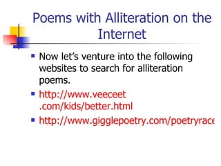 Poems with Alliteration on the Internet Now let’s venture into the following websites to search for alliteration poems. http://www. veeceet .com/kids/better.html http://www.gigglepoetry.com/poetryrace.cfm 