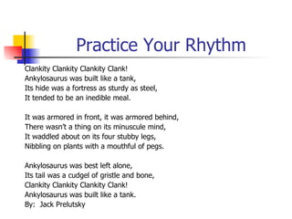 Practice Your Rhythm Clankity Clankity Clankity Clank! Ankylosaurus was built like a tank, Its hide was a fortress as sturdy as steel, It tended to be an inedible meal. It was armored in front, it was armored behind, There wasn’t a thing on its minuscule mind, It waddled about on its four stubby legs, Nibbling on plants with a mouthful of pegs. Ankylosaurus was best left alone,  Its tail was a cudgel of gristle and bone, Clankity Clankity Clankity Clank! Ankylosaurus was built like a tank.  By:  Jack Prelutsky 