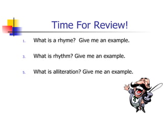 Time For Review! What is a rhyme?  Give me an example. What is rhythm? Give me an example. What is alliteration? Give me an example. 