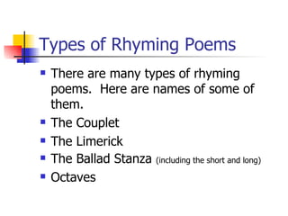 Types of Rhyming Poems There are many types of rhyming poems.  Here are names of some of them. The Couplet The Limerick The Ballad Stanza  (including the short and long) Octaves 