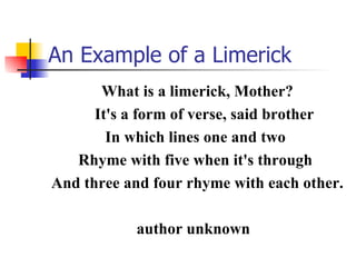 An Example of a Limerick What is a limerick, Mother? It's a form of verse, said brother   In which lines one and two  Rhyme with five when it's through  And three and four rhyme with each other. author unknown  