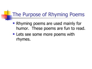 The Purpose of Rhyming Poems Rhyming poems are used mainly for humor.  These poems are fun to read. Lets see some more poems with rhymes.  