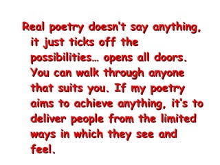 Real poetry doesn’t say anything, it just ticks off the possibilities… opens all doors. You can walk through anyone that suits you. If my poetry aims to achieve anything, it’s to deliver people from the limited ways in which they see and feel.  James Douglas Morrison,  “ The Lizard King” 