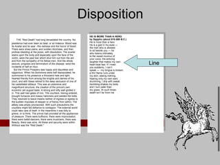Disposition HE IS MORE THAN A HERO by Sappho (about 610-580 B.C.) He is more than a hero He is a god in my eyes — the man who is allowed to sit beside you — he who listens intimately to the sweet murmur of your voice, the enticing laughter that makes my own heart beat fast. If I meet you suddenly, I can’t speak —  my tongue is broken; a thin flame runs under my skin; seeing nothing, hearing only my own ears drumming, I drip with sweat; trembling shakes my body and I turn paler than dry grass. At such times death isn’t far from me     THE "Red Death" had long devastated the country. No pestilence had ever been so fatal, or so hideous. Blood was its Avatar and its seal --the redness and the horror of blood. There were sharp pains, and sudden dizziness, and then profuse bleeding at the pores, with dissolution. The scarlet stains upon the body and especially upon the face of the victim, were the pest ban which shut him out from the aid and from the sympathy of his fellow-men. And the whole seizure, progress and termination of the disease, were the incidents of half an hour.     But the Prince Prospero was happy and dauntless and sagacious. When his dominions were half depopulated, he summoned to his presence a thousand hale and light-hearted friends from among the knights and dames of his court, and with these retired to the deep seclusion of one of his castellated abbeys. This was an extensive and magnificent structure, the creation of the prince's own eccentric yet august taste. A strong and lofty wall girdled it in. This wall had gates of iron. The courtiers, having entered, brought furnaces and massy hammers and welded the bolts. They resolved to leave means neither of ingress or egress to the sudden impulses of despair or of frenzy from within. The abbey was amply provisioned. With such precautions the courtiers might bid defiance to contagion. The external world could take care of itself. In the meantime it was folly to grieve, or to think. The prince had provided all the appliances of pleasure. There were buffoons, there were improvisatori, there were ballet-dancers, there were musicians, there was Beauty, there was wine. All these and security were within. Without was the "Red Death."  Line 