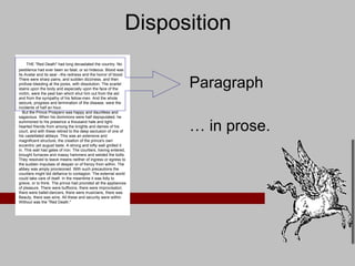 Disposition Paragraph …  in prose.      THE "Red Death" had long devastated the country. No pestilence had ever been so fatal, or so hideous. Blood was its Avatar and its seal --the redness and the horror of blood. There were sharp pains, and sudden dizziness, and then profuse bleeding at the pores, with dissolution. The scarlet stains upon the body and especially upon the face of the victim, were the pest ban which shut him out from the aid and from the sympathy of his fellow-men. And the whole seizure, progress and termination of the disease, were the incidents of half an hour.     But the Prince Prospero was happy and dauntless and sagacious. When his dominions were half depopulated, he summoned to his presence a thousand hale and light-hearted friends from among the knights and dames of his court, and with these retired to the deep seclusion of one of his castellated abbeys. This was an extensive and magnificent structure, the creation of the prince's own eccentric yet august taste. A strong and lofty wall girdled it in. This wall had gates of iron. The courtiers, having entered, brought furnaces and massy hammers and welded the bolts. They resolved to leave means neither of ingress or egress to the sudden impulses of despair or of frenzy from within. The abbey was amply provisioned. With such precautions the courtiers might bid defiance to contagion. The external world could take care of itself. In the meantime it was folly to grieve, or to think. The prince had provided all the appliances of pleasure. There were buffoons, there were improvisatori, there were ballet-dancers, there were musicians, there was Beauty, there was wine. All these and security were within. Without was the "Red Death."  