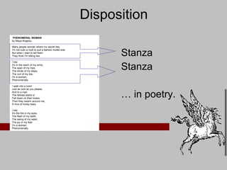 Disposition Stanza Stanza …  in poetry.    PHENOMENAL WOMAN by Maya Angelou Many people wonder where my secret lies. I'm not cute or built to suit a fashion model size. But when I start to tell them  They think I'm telling lies.  I say  It's in the reach of my arms,  The span of my hips,  The stride of my steps,  The curl of my lips.  I'm a woman,  Phenomenally. I walk into a room  Just as cool as you please,  And to a man  The fellows stand or  Fall down on their knees.  Then they swarm around me,  A hive of honey bees.  I say  It's the fire in my eyes,  The flash of my teeth,  The swing of my waist,  The joy in my feet.  I'm a woman,  Phenomenally. 
