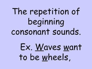 The repetition of beginning consonant sounds. Ex.  W aves  w ant to be  w heels,  