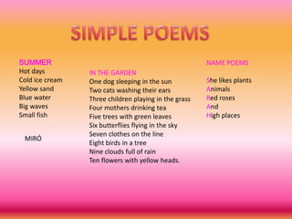 SIMPLE POEMSSUMMERHot daysCold ice creamYellowsandBlue waterBig wavesSmall fishNAME POEMSShelikesplantsAnimalsRed rosesAnd High placesIN THE GARDENOnedog sleeping in thesunTwocatswashingtheirearsThreechildrenplaying in thegrassFourmothersdrinking teaFivetreeswithgreenleavesSixbutterfliesflying in theskySevenclothesonthe lineEightbirds in a treeNineclouds full of rainTen flowerswithyellowheads.MIRÓ