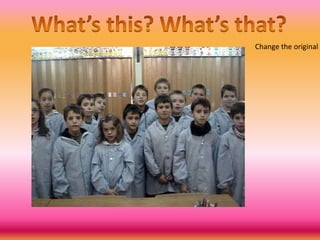 What’sthis? What’sthat?Changethe original