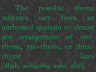 - The possible rhyme schemes vary from an unrhymed quatrain to almost any arrangement of one-rhyme, two-rhyme, or three-rhyme lines (abab, aabb,abba, aaba, abcb).