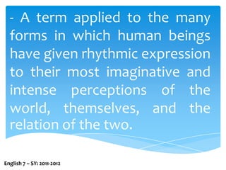 - A term applied to the many forms in which human beings have given rhythmic expression to their most imaginative and intense perceptions of the world, themselves, and the relation of the two.English 7 – SY: 2011-2012