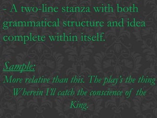 - A two-line stanza with both grammatical structure and idea complete within itself.Sample:More relative than this. The play’s the thingWherein I’ll catch the conscience of the King.