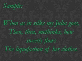 Sample:When as in silks my Julia goes,Then, then, methinks, how sweetly flowsThe liquefaction of her clothes.