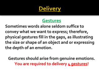 Gestures Sometimes words alone seldom suffice to convey what we want to express; therefore, physical gestures fill in the gaps, as illustrating  the size or shape of an object and or expressing  the depth of an emotion. Gestures should arise from genuine emotions. You are required to delivery  4 gestures ! 