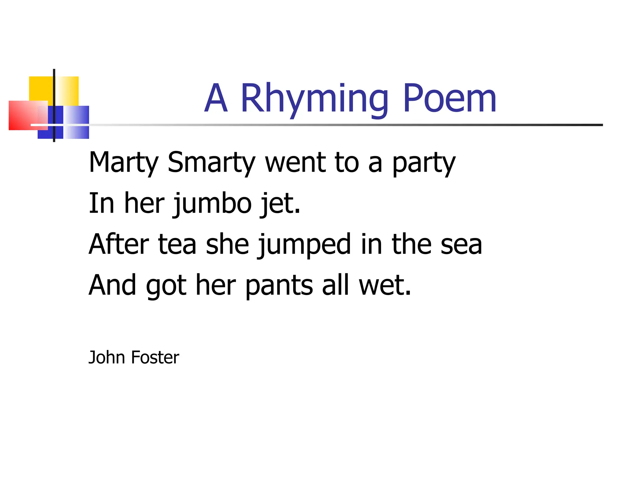 A Rhyming Poem
Marty Smarty went to a party
In her jumbo jet.
After tea she jumped in the sea
And got her pants all wet.

John Foster
 