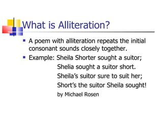 What is Alliteration?
   A poem with alliteration repeats the initial
    consonant sounds closely together.
   Example: Sheila Shorter sought a suitor;
             Shelia sought a suitor short.
             Sheila’s suitor sure to suit her;
             Short’s the suitor Sheila sought!
              by Michael Rosen
 