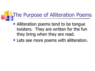 The Purpose of Alliteration Poems
   Alliteration poems tend to be tongue
    twisters. They are written for the fun
    they bring when they are read.
   Lets see more poems with alliteration.
 