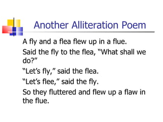 Another Alliteration Poem
A fly and a flea flew up in a flue.
Said the fly to the flea, “What shall we
do?”
“Let’s fly,” said the flea.
“Let’s flee,” said the fly.
So they fluttered and flew up a flaw in
the flue.
 
