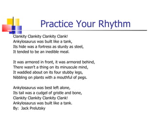 Practice Your Rhythm
Clankity Clankity Clankity Clank!
Ankylosaurus was built like a tank,
Its hide was a fortress as sturdy as steel,
It tended to be an inedible meal.

It was armored in front, it was armored behind,
There wasn’t a thing on its minuscule mind,
It waddled about on its four stubby legs,
Nibbling on plants with a mouthful of pegs.

Ankylosaurus was best left alone,
Its tail was a cudgel of gristle and bone,
Clankity Clankity Clankity Clank!
Ankylosaurus was built like a tank.
By: Jack Prelutsky
 