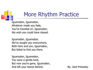 More Rhythm Practice
Iguanodon, Iguanodon,
Whatever made you fade,
You’ve traveled on, Iguanodon,
We wish you could have stayed.

Iguanodon, Iguanodon,
We’ve sought you everywhere,
Both here and yon, Iguanodon,
But failed to find you there.

Iguanodon, Iguanodon,
You were a gentle kind,
But now you’re gone, Iguanodon,
And left your bones behind.       By: Jack Prelutsky
 