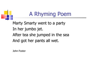A Rhyming Poem
Marty Smarty went to a party
In her jumbo jet.
After tea she jumped in the sea
And got her pants all wet.

John Foster
 