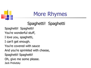 More Rhymes
                 Spaghetti! Spaghetti
Spaghetti! Spaghetti!
You’re wonderful stuff,
I love you, spaghetti,
I can’t get enough.
You’re covered with sauce
And you’re sprinkled with cheese,
Spaghetti! Spaghetti!
Oh, give me some please.
Jack Prelutsky
 