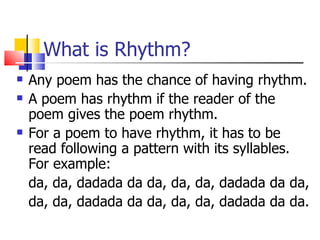 What is Rhythm?
   Any poem has the chance of having rhythm.
   A poem has rhythm if the reader of the
    poem gives the poem rhythm.
   For a poem to have rhythm, it has to be
    read following a pattern with its syllables.
    For example:
    da, da, dadada da da, da, da, dadada da da,
    da, da, dadada da da, da, da, dadada da da.
 