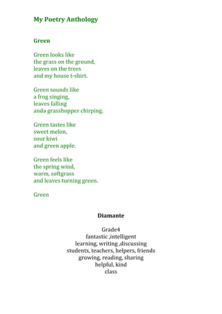 My Poetry Anthology


Green

Green looks like
the grass on the ground,
leaves on the trees
and my house t-shirt.

Green sounds like
a frog singing,
leaves falling
anda grasshopper chirping.

Green tastes like
sweet melon,
sour kiwi
and green apple.

Green feels like
the spring wind,
warm, softgrass
and leaves turning green.

Green


                           Diamante

                           Grade4
                     fantastic ,intelligent
                learning, writing ,discussing
             students, teachers, helpers, friends
                  growing, reading, sharing
                         helpful, kind
                             class
 