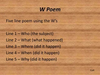 W Poem
Five line poem using the W’s

Line 1 – Who (the subject)
Line 2 – What (what happened)
Line 3 – Where (did it happen)
Line 4 – When (did it happen)
Line 5 – Why (did it happen)

                                 Colt
 