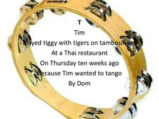 T
                  Tim
Played tiggy with tigers on tambourines
          At a Thai restaurant
      On Thursday ten weeks ago
     Because Tim wanted to tango
                By Dom
 