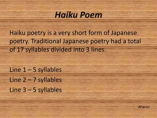 Haiku Poem
Haiku poetry is a very short form of Japanese
poetry. Traditional Japanese poetry had a total
of 17 syllables divided into 3 lines.

Line 1 – 5 syllables
Line 2 – 7 syllables
Line 3 – 5 syllables

                                             Aharon
 