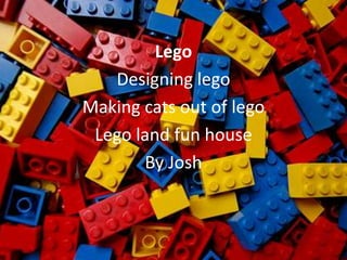Lego
   Designing lego
Making cats out of lego
 Lego land fun house
       By Josh
 