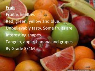 Fruit
Fruit is healthy.
Red, green, yellow and blue.
Unbelievably tasty. Some fruits are
Interesting shapes.
Tangelo, apple, banana and grapes.
By Grade 3/4M


                                      Josh
 