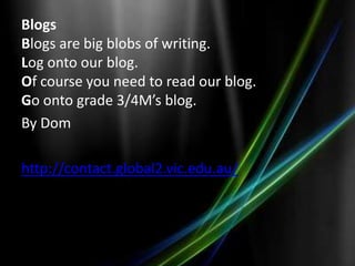 Blogs
Blogs are big blobs of writing.
Log onto our blog.
Of course you need to read our blog.
Go onto grade 3/4M’s blog.
By Dom

http://contact.global2.vic.edu.au/
 