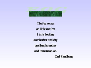 The fog comes on little cat feet It sits looking over harbor and city on silent haunches and then moves on. Carl Sandburg 