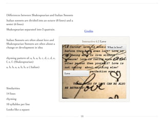 Differences between Shakespearian and Italian Sonnets
Italian sonnets are divided into an octave (8 lines) and a
sestet (6 lines)
Shakespearian separated into 3 quatrain.
 
Italian Sonnets are often about love and
Shakespearian Sonnets are often about a
change or development in idea
rhyming pattern of: a, b, a, b, c, d, c, d, e,
f, e, f. (Shakespearian)
a, b, b, a, a, b, b, a ( Italian)
Similarities
14 lines
rhyming
10 syllables per line
Looks like a square
Credits
10
Love
What is love?
Interactive 6.2 Love
 