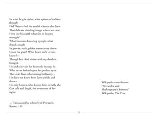 11
Wikipedia contributors.
"Petrarch's and
Shakespeare's Sonnets."
Wikipedia, The Free
In what bright realm, what sphere of radiant
thought 
Did Nature ﬁnd the model whence she drew 
That delicate dazzling image where we view 
Here on this earth what she in heaven
wrought? 
What fountain-haunting nymph, what
dryad, sought 
In groves, such golden tresses ever threw 
Upon the gust? What heart such virtues
knew?— 
Though her chief virtue with my death is
frought. 
He looks in vain for heavenly beauty, he 
Who never looked upon her perfect eyes, 
The vivid blue orbs turning brilliantly – 
He does not know how Love yields and
denies; 
He only knows, who knows how sweetly she 
Can talk and laugh, the sweetness of her
sighs.
 
—Translation[by whom?] of Petrarch,
Sonnet 159
 