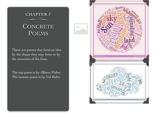 CHAPTER 7
∏
CONCRETE
POEMS
These are poems that form an idea
by the shape they may form or by
the structure of the lines.
The top poem is by Allison Fisher
The bottom poem is by Val Hulin
 