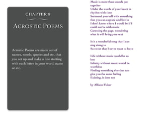 CHAPTER 8
∏
ACROSTIC POEMS
Acrostic Poems are made out of
names, words, quotes and etc. that
you set up and make a line starting
with each letter in your word, name
or etc.
Music is more than sounds put
together
Udder the words of your heart in
rhythm with time
Surround yourself with something
that you can capture and live in
I don’t know where I would be if I
could not be with music
Caressing the page, wondering
what it will bring you next
Is it a wonderful song that I can
sing along to
So sweet that I never want to leave
Life without music would be so
lost
Inﬁnity without music would be
worthless
Finding something else that can
give you the same feeling
Existing, it does not
by Allison Fisher
 