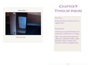 CHAPTER 9
TYPES OF POEMS
xv
Write for Life
Remember......
Free Verse
Poetry that does not rhyme or have a
regular meter.
Parody Poem
a humorous or satirical imitation of a
serious piece of literature or writing.
Ode- a lyric poem in the form of an
address to a particular subject, often
elevated in style or manner and
written in varied or irregular meter.
CREDIT for Free Verse
 