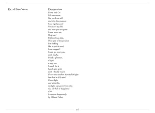 xvi
Ex. of Free Verse Desperation
Come and Go
Life moves on
But yet I am still
stuck in this moment
I can’t get passed
You were my life 
and now you are gone
I cant move on,
Help me!
Pull me from this,
This spot of desperation
I'm sinking 
like in quick sand,
I am trapped 
I cant get over you, 
until ﬁnally,
I ﬁnd a glimmer,
a light,
a way out
I reach for it
I grab and grab 
until I ﬁnally reach 
I have the smallest handful of light
but that is all I need 
I have light
and with this 
my light can grow from this
to a life full of happiness 
a life 
I want so desperately
by Allison Fisher
 