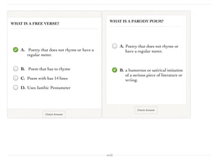 xviii
Check Answer
WHAT IS A FREE VERSE?
A. Poetry that does not rhyme or have a
regular meter.
B. Poem that has to rhyme
C. Poem with has 14 lines
D. Uses Iambic Pentameter
Check Answer
WHAT IS A PARODY POEM?
A. Poetry that does not rhyme or
have a regular meter.
B. a humorous or satirical imitation
of a serious piece of literature or
wriing.
 