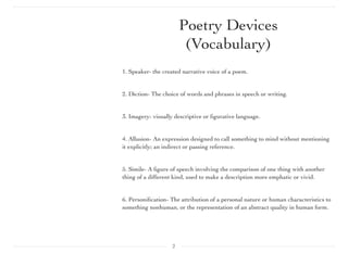 1. Speaker- the created narrative voice of a poem.
2. Diction- The choice of words and phrases in speech or writing.
3. Imagery- visually descriptive or ﬁgurative language.
4. Allusion- An expression designed to call something to mind without mentioning
it explicitly; an indirect or passing reference.
5. Simile- A ﬁgure of speech involving the comparison of one thing with another
thing of a different kind, used to make a description more emphatic or vivid.
6. Personiﬁcation- The attribution of a personal nature or human characteristics to
something nonhuman, or the representation of an abstract quality in human form.
2
Poetry Devices
(Vocabulary)
 